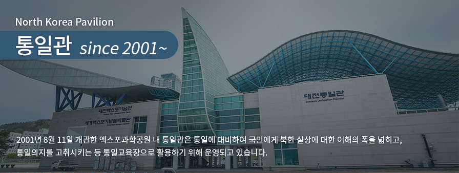 North Korea Pavilion 통일관 since 2001~, 2001년 8월11일 개관한 엑스포과학공원 내 통일관은 통일에 대비하여 국민에게 북한 실상에 대한 이해의 폭을 넓히고, 통일의지를 고취시키는 등 통일교육장으로 활용하기 위해 운영되고 있습니다.